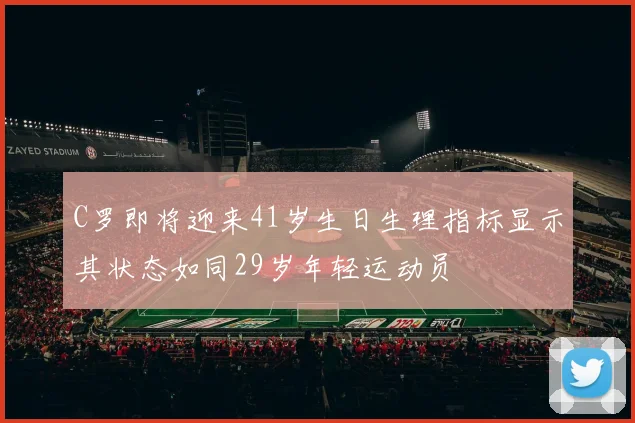 C罗即将迎来41岁生日生理指标显示其状态如同29岁年轻运动员