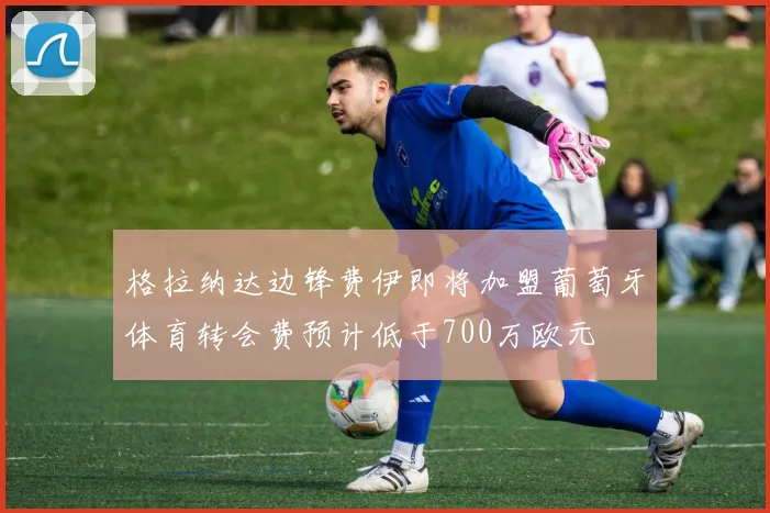 格拉纳达边锋费伊即将加盟葡萄牙体育转会费预计低于700万欧元