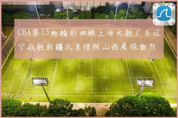 CBA第15轮精彩回顾上海大胜广东辽宁战胜新疆北京惜败山西展现激烈竞争