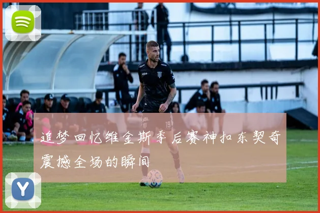 追梦回忆维金斯季后赛神扣东契奇震撼全场的瞬间