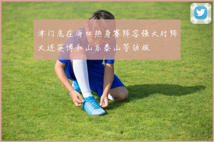 津门虎在海口热身赛阵容强大对阵大连英博和山东泰山等劲旅