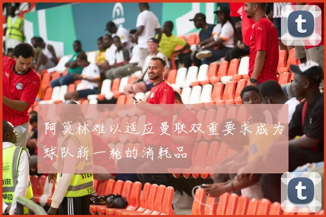 阿莫林难以适应曼联双重要求成为球队新一轮的消耗品