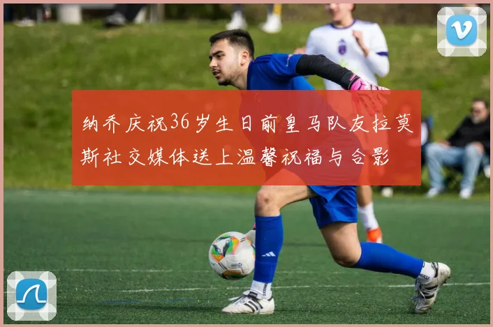 纳乔庆祝36岁生日前皇马队友拉莫斯社交媒体送上温馨祝福与合影