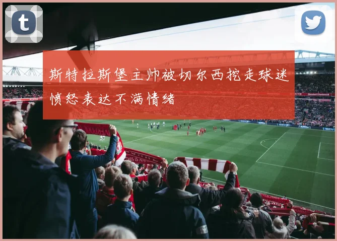 斯特拉斯堡主帅被切尔西挖走球迷愤怒表达不满情绪