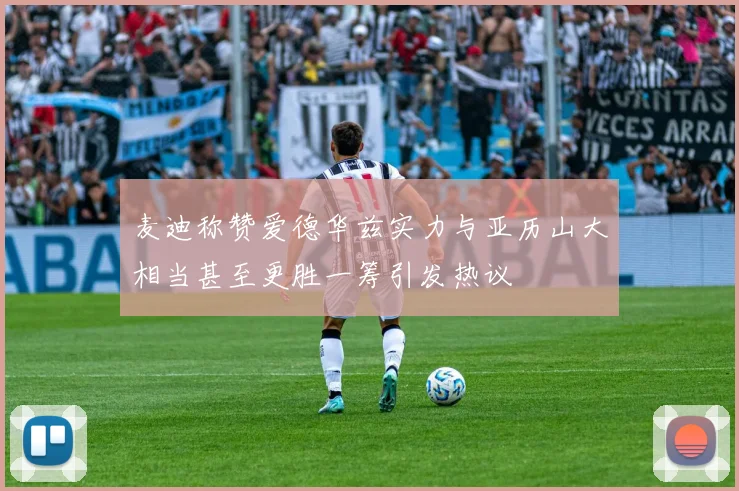 麦迪称赞爱德华兹实力与亚历山大相当甚至更胜一筹引发热议