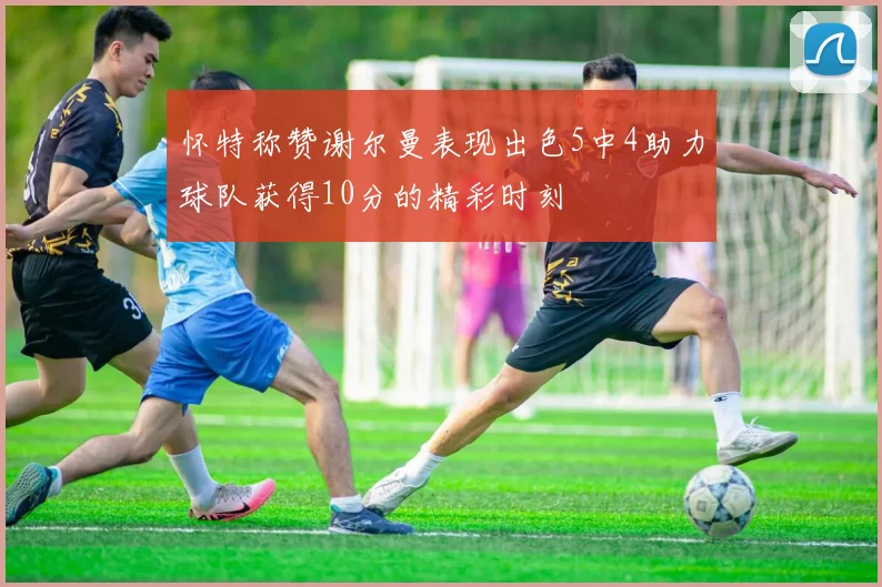怀特称赞谢尔曼表现出色5中4助力球队获得10分的精彩时刻