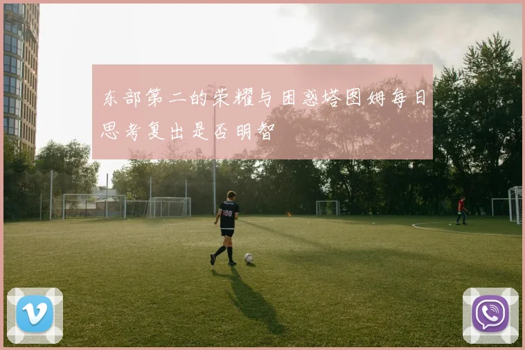 东部第二的荣耀与困惑塔图姆每日思考复出是否明智